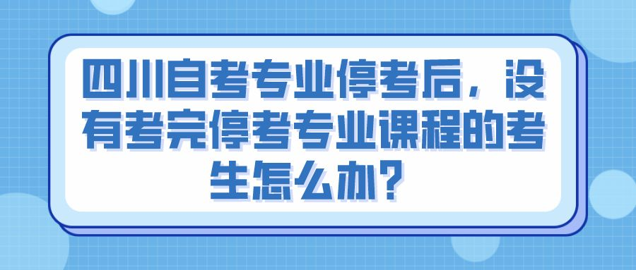 四川自考专业停考后，没有考完停考专业课程的考生怎么办？