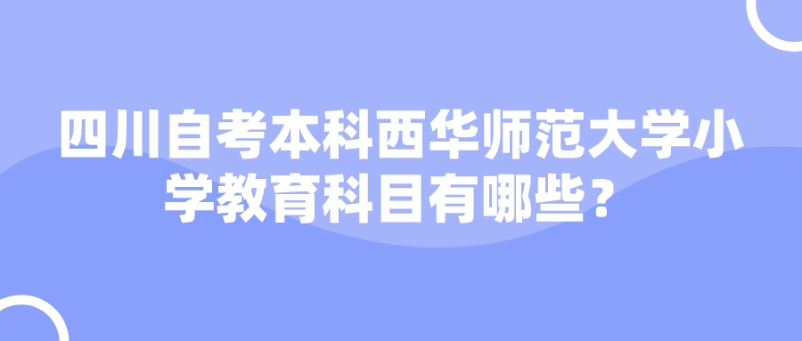 四川自考本科西华师范大学小学教育科目有哪些? 四川自考本科西华师范大学小学教育科目有哪些?